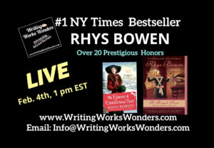 Rhys Bowen Number one New York Times best-selling author. Cozy mysteries, historical romance! Over 200 prestigious honors for her writing. Live on Writing Works Wonders Friday, February 4, 2022 at 1 PM Eastern. writingworkswonders.com email info@writingworkswonders.com Graphic includes two book covers: one from the Molly Murphy series and one from the Royal Spyness series